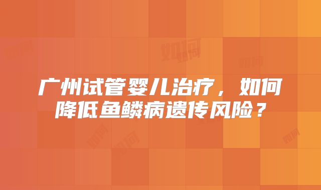 广州试管婴儿治疗，如何降低鱼鳞病遗传风险？