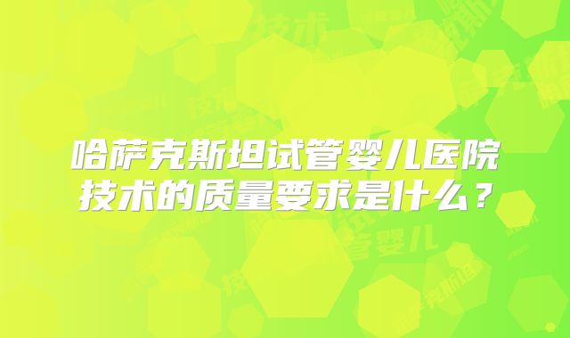 哈萨克斯坦试管婴儿医院技术的质量要求是什么？