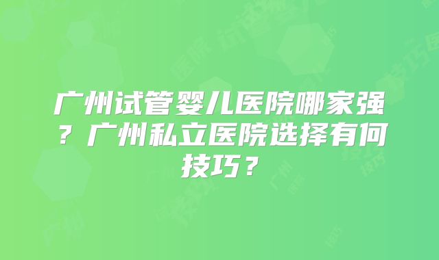 广州试管婴儿医院哪家强?广州私立医院选择有何技巧?