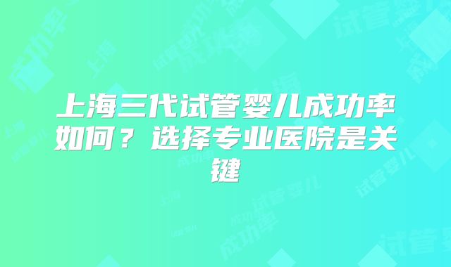 上海三代试管婴儿成功率如何？选择专业医院是关键