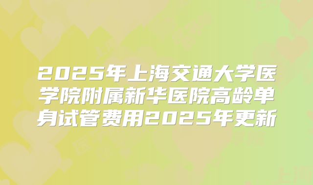 2025年上海交通大学医学院附属新华医院高龄单身试管费用2025年更新