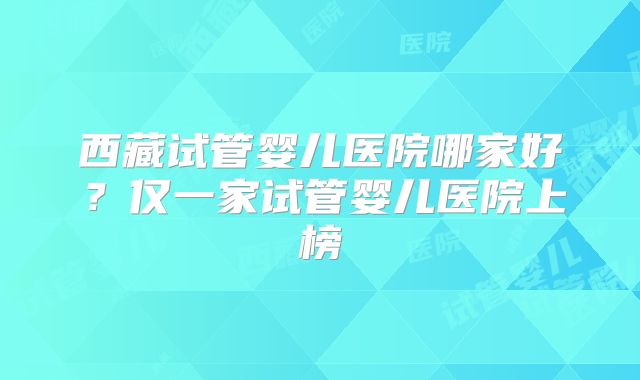 西藏试管婴儿医院哪家好？仅一家试管婴儿医院上榜