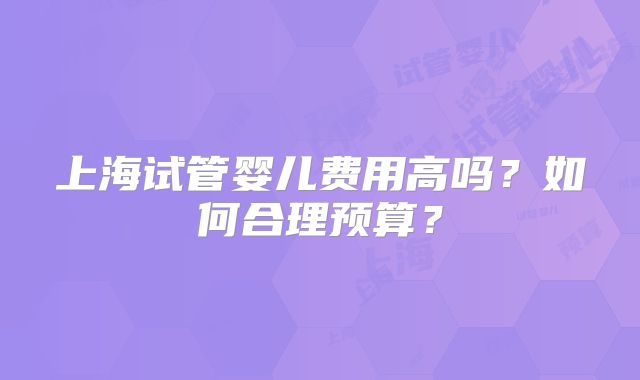 上海试管婴儿费用高吗?如何合理预算?