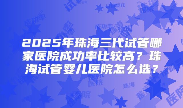 2025年珠海三代试管哪家医院成功率比较高?珠海试管婴儿医院怎么选?