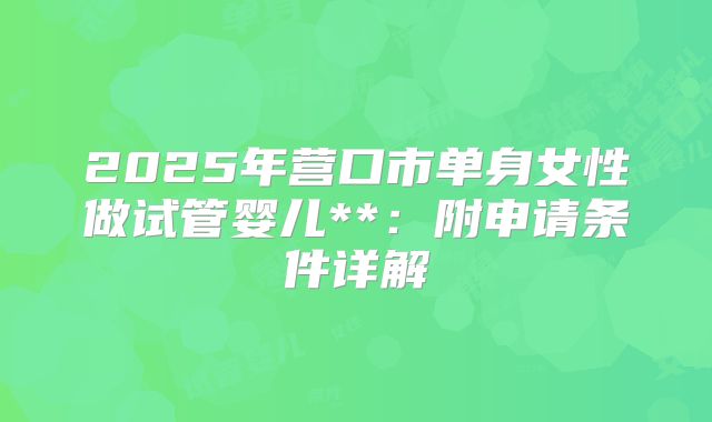 2025年营口市单身女性做试管婴儿**:附申请条件详解