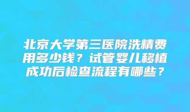 北京大学第三医院洗精费用多少钱?试管婴儿移植成功后检查流程有哪些?