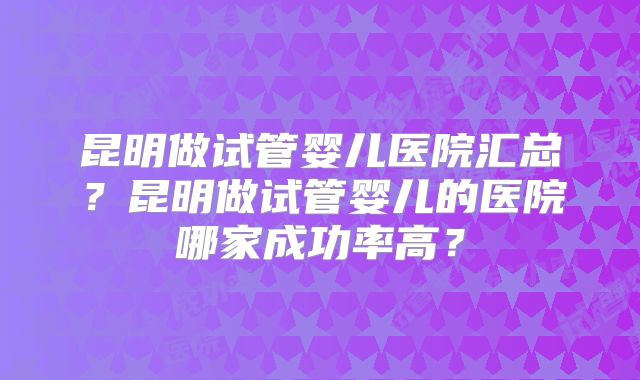 昆明做试管婴儿医院汇总?昆明做试管婴儿的医院哪家成功率高?