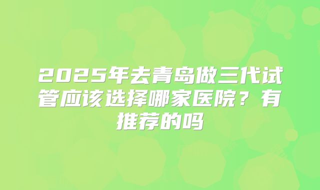 2025年去青岛做三代试管应该选择哪家医院?有推荐的吗