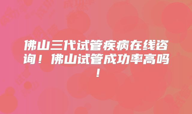 佛山三代试管疾病在线咨询!佛山试管成功率高吗!