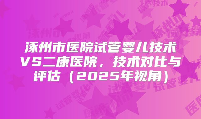 涿州市医院试管婴儿技术VS二康医院，技术对比与评估（2025年视角）
