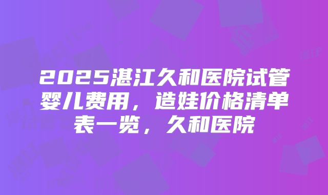 2025湛江久和医院试管婴儿费用,造娃价格清单表一览,久和医院