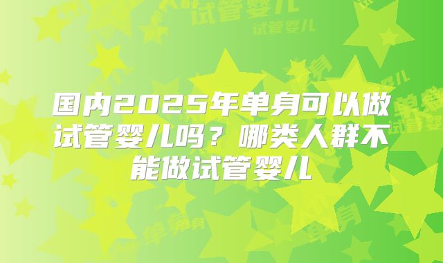 国内2025年单身可以做试管婴儿吗?哪类人群不能做试管婴儿