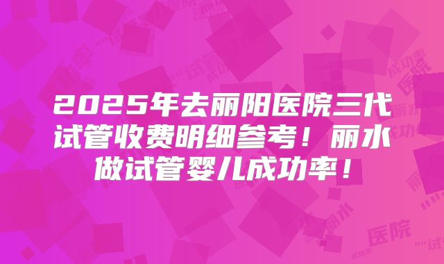 2025年去丽阳医院三代试管收费明细参考!丽水做试管婴儿成功率!