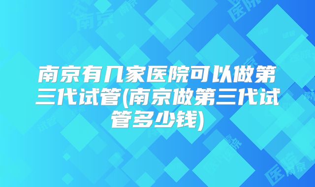 南京有几家医院可以做第三代试管(南京做第三代试管多少钱)