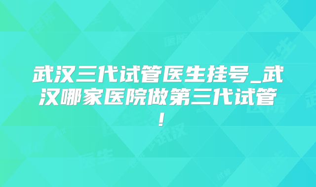 武汉三代试管医生挂号_武汉哪家医院做第三代试管！