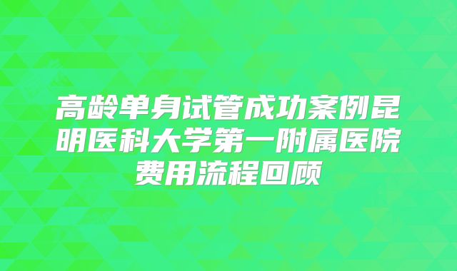 高龄单身试管成功案例昆明医科大学第一附属医院费用流程回顾