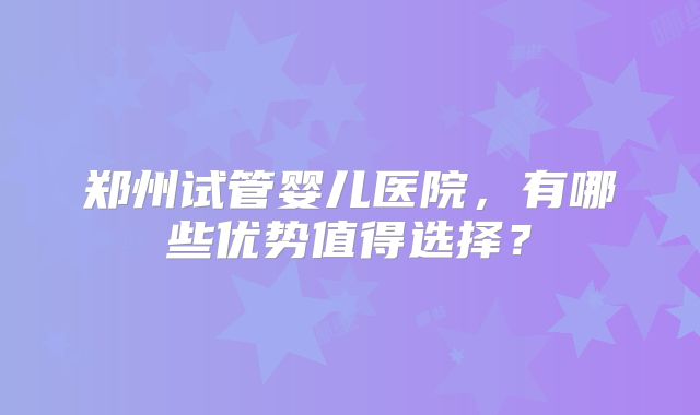 郑州试管婴儿医院，有哪些优势值得选择？