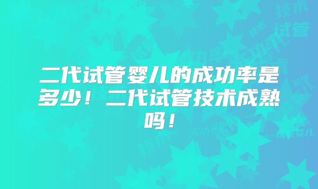 二代试管婴儿的成功率是多少！二代试管技术成熟吗！