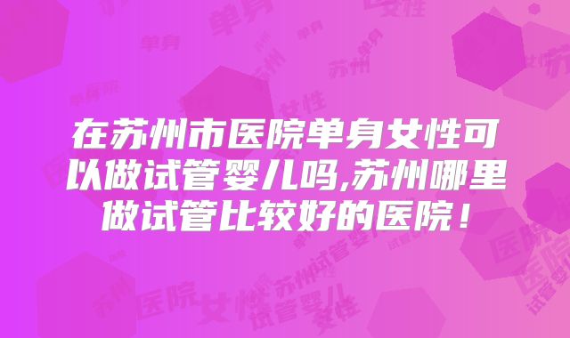 在苏州市医院单身女性可以做试管婴儿吗,苏州哪里做试管比较好的医院!