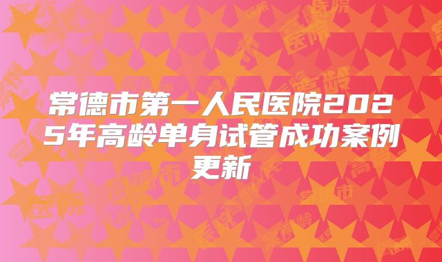 常德市第一人民医院2025年高龄单身试管成功案例更新