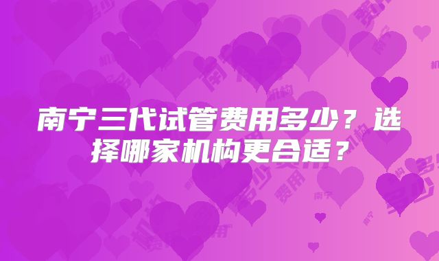 南宁三代试管费用多少?选择哪家机构更合适?