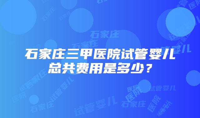 石家庄三甲医院试管婴儿总共费用是多少？