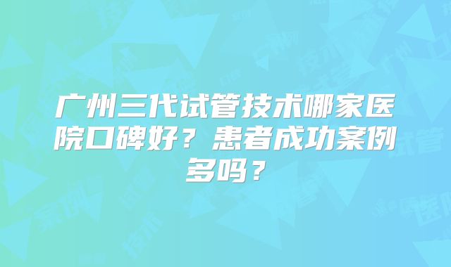 广州三代试管技术哪家医院口碑好?患者成功案例多吗?