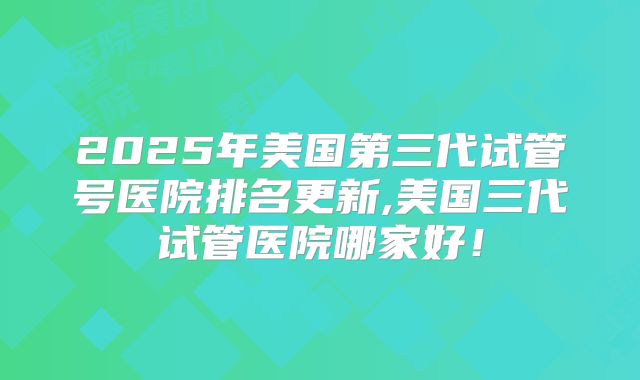2025年美国第三代试管号医院排名更新,美国三代试管医院哪家好!
