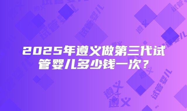 2025年遵义做第三代试管婴儿多少钱一次?