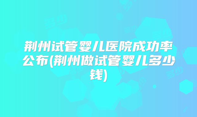 荆州试管婴儿医院成功率公布(荆州做试管婴儿多少钱)