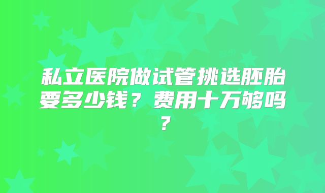 私立医院做试管挑选胚胎要多少钱？费用十万够吗？