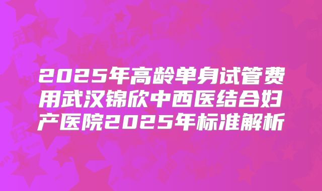 2025年高龄单身试管费用武汉锦欣中西医结合妇产医院2025年标准解析