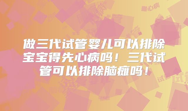做三代试管婴儿可以排除宝宝得先心病吗!三代试管可以排除脑瘫吗!