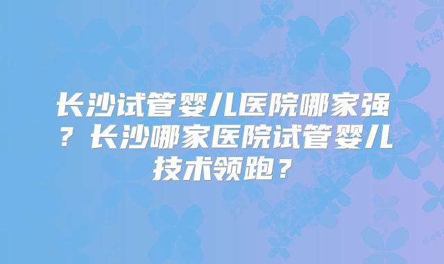 长沙试管婴儿医院哪家强?长沙哪家医院试管婴儿技术领跑?