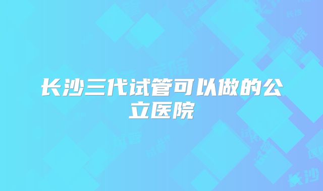 长沙三代试管可以做的公立医院