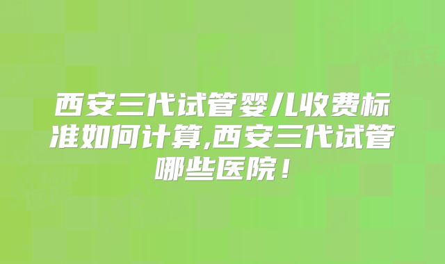 西安三代试管婴儿收费标准如何计算,西安三代试管哪些医院!