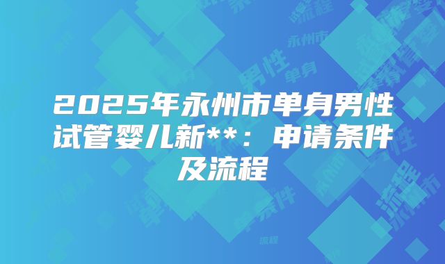 2025年永州市单身男性试管婴儿新**：申请条件及流程