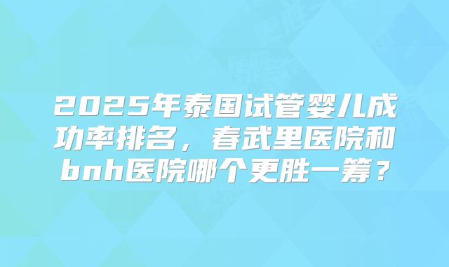 2025年泰国试管婴儿成功率排名，春武里医院和bnh医院哪个更胜一筹？
