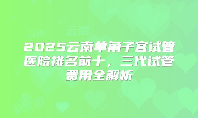 2025云南单角子宫试管医院排名前十，三代试管费用全解析