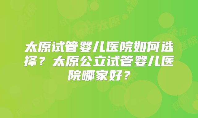 太原试管婴儿医院如何选择?太原公立试管婴儿医院哪家好?