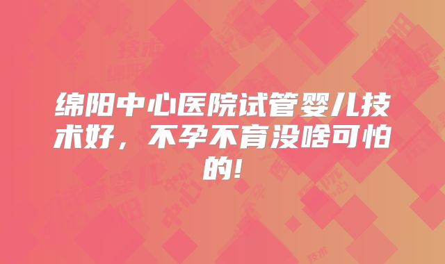 绵阳中心医院试管婴儿技术好,不孕不育没啥可怕的!