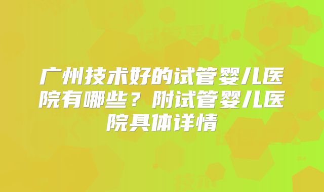 广州技术好的试管婴儿医院有哪些?附试管婴儿医院具体详情