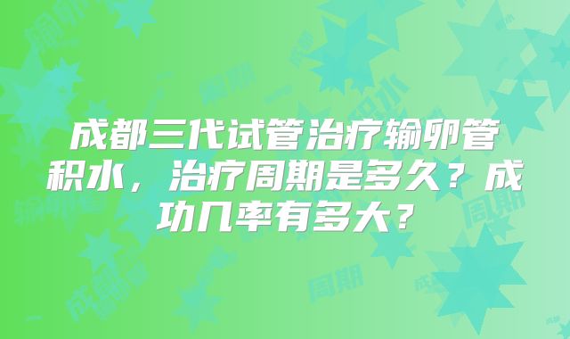 成都三代试管治疗输卵管积水,治疗周期是多久?成功几率有多大?