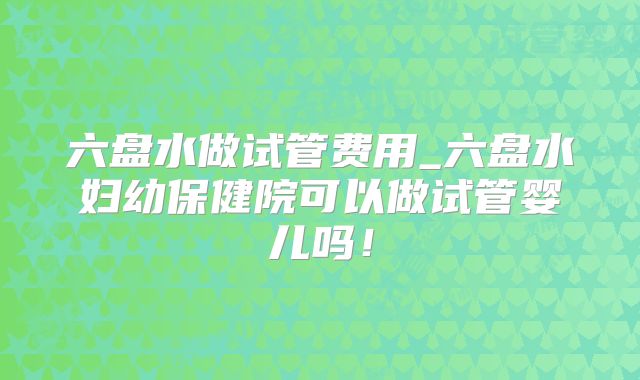 六盘水做试管费用_六盘水妇幼保健院可以做试管婴儿吗！