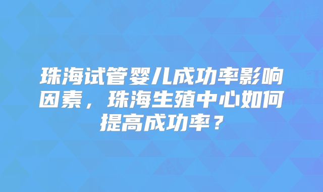 珠海试管婴儿成功率影响因素,珠海生殖中心如何提高成功率?