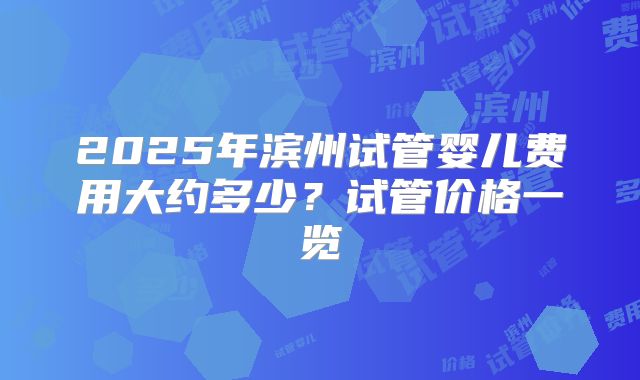 2025年滨州试管婴儿费用大约多少?试管价格一览