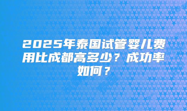 2025年泰国试管婴儿费用比成都高多少？成功率如何？