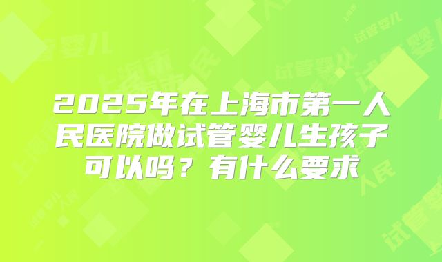2025年在上海市第一人民医院做试管婴儿生孩子可以吗？有什么要求