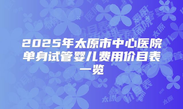 2025年太原市中心医院单身试管婴儿费用价目表一览