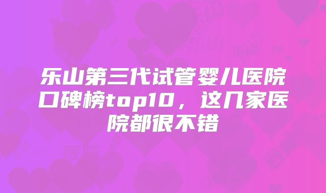 乐山第三代试管婴儿医院口碑榜top10,这几家医院都很不错